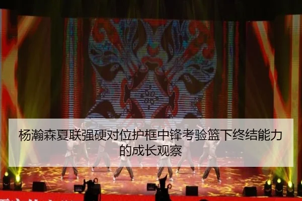 杨瀚森夏联强硬对位护框中锋考验篮下终结能力的成长观察 - yaxin868.comapp