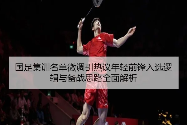 国足集训名单微调引热议年轻前锋入选逻辑与备战思路全面解析 - yaxin868.comapp