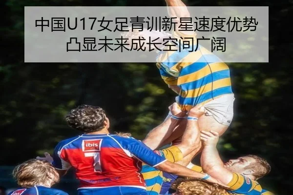 中国U17女足青训新星速度优势凸显未来成长空间广阔 - yaxin868.comapp