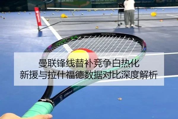 曼联锋线替补竞争白热化 新援与拉什福德数据对比深度解析 - yaxin868.comapp
